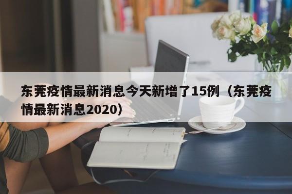 东莞疫情最新消息今天新增了15例(东莞疫情最新消息2020)