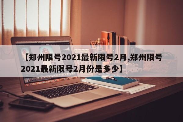【郑州限号2021最新限号2月,郑州限号2021最新限号2月份是多少】