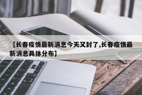 【长春疫情最新消息今天又封了,长春疫情最新消息具体分布】