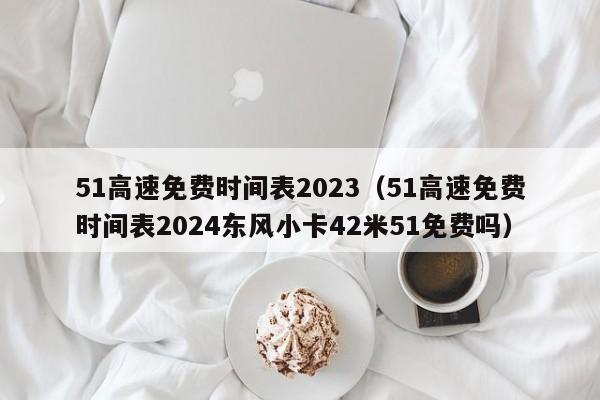 51高速免费时间表2023(51高速免费时间表2024东风小卡42米51免费吗)