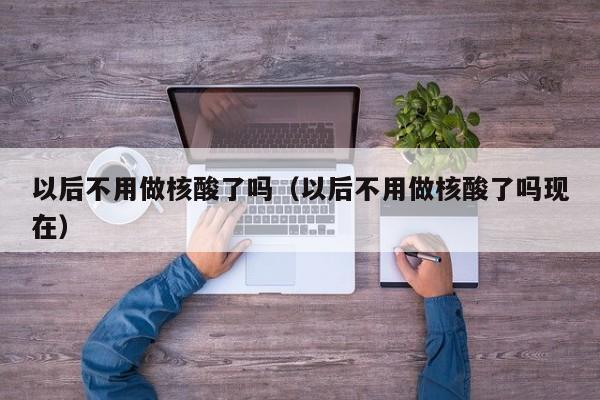 以后不用做核酸了吗(以后不用做核酸了吗现在)