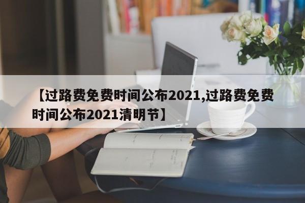 【过路费免费时间公布2021,过路费免费时间公布2021清明节】