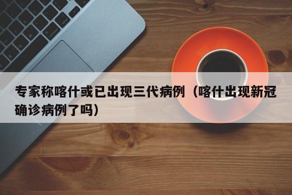 专家称喀什或已出现三代病例(喀什出现新冠确诊病例了吗)