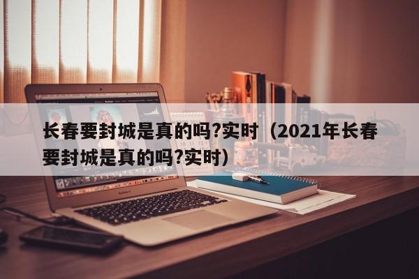 长春要封城是真的吗?实时(2021年长春要封城是真的吗?实时)