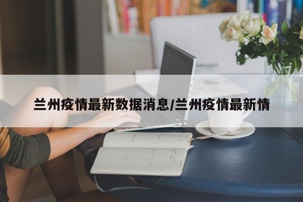兰州疫情最新数据消息/兰州疫情最新情