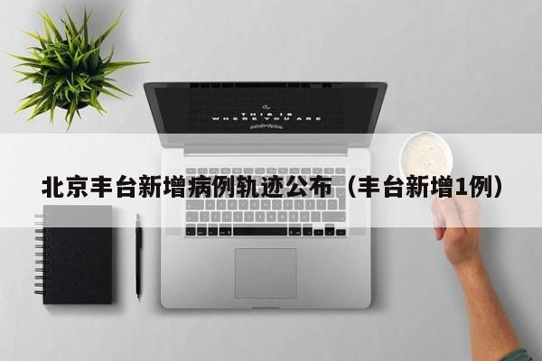 北京丰台新增病例轨迹公布(丰台新增1例)