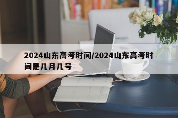 2024山东高考时间/2024山东高考时间是几月几号