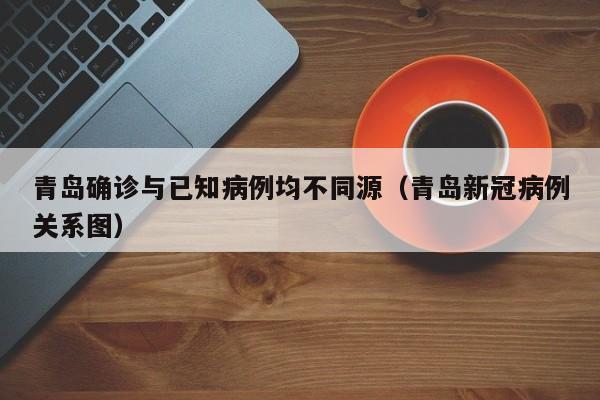 青岛确诊与已知病例均不同源(青岛新冠病例关系图)