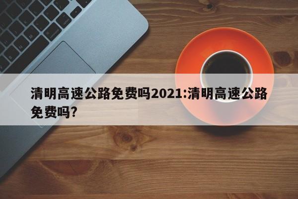 清明高速公路免费吗2021:清明高速公路免费吗?