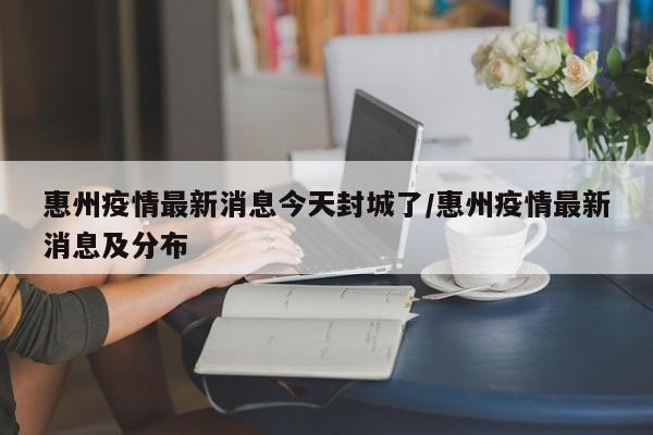 惠州疫情最新消息今天封城了/惠州疫情最新消息及分布