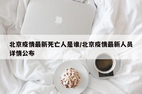 北京疫情最新死亡人是谁/北京疫情最新人员详情公布