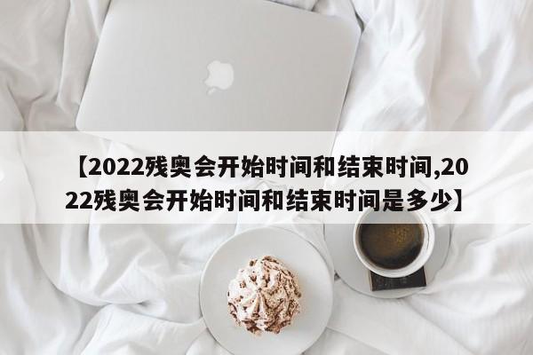 【2022残奥会开始时间和结束时间,2022残奥会开始时间和结束时间是多少】