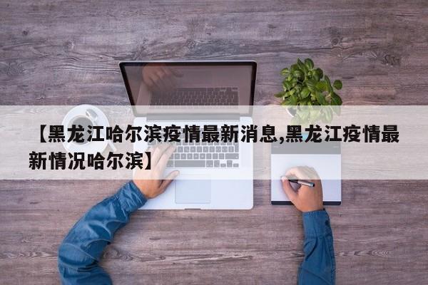【黑龙江哈尔滨疫情最新消息,黑龙江疫情最新情况哈尔滨】