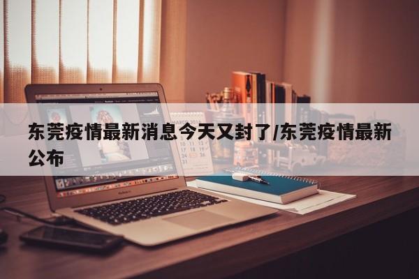 东莞疫情最新消息今天又封了/东莞疫情最新公布