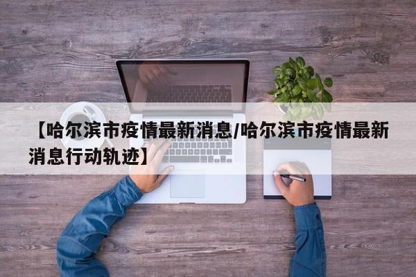 【哈尔滨市疫情最新消息/哈尔滨市疫情最新消息行动轨迹】