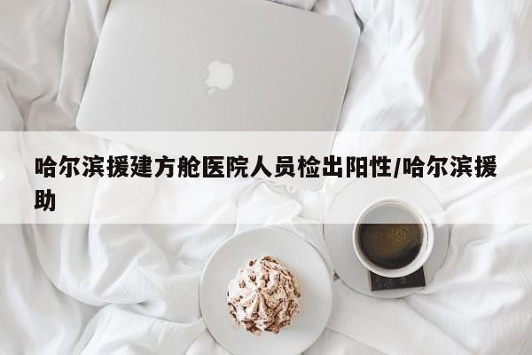 哈尔滨援建方舱医院人员检出阳性/哈尔滨援助