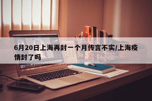6月20日上海再封一个月传言不实/上海疫情封了吗