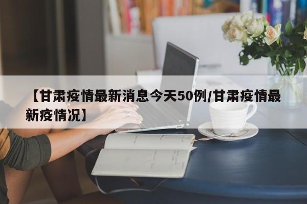 【甘肃疫情最新消息今天50例/甘肃疫情最新疫情况】
