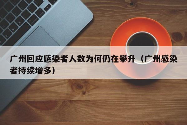 广州回应感染者人数为何仍在攀升(广州感染者持续增多)
