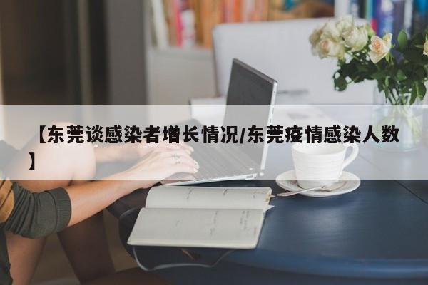 【东莞谈感染者增长情况/东莞疫情感染人数】
